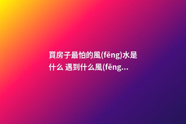 買房子最怕的風(fēng)水是什么 遇到什么風(fēng)水的房子不能買
